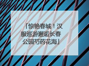 惊艳春城！汉服巡游邂逅长春公园芍药花海