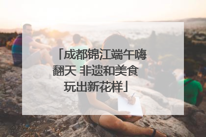 成都锦江端午嗨翻天 非遗和美食玩出新花样