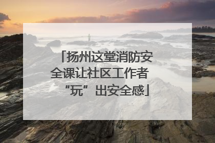 扬州这堂消防安全课让社区工作者“玩”出安全感