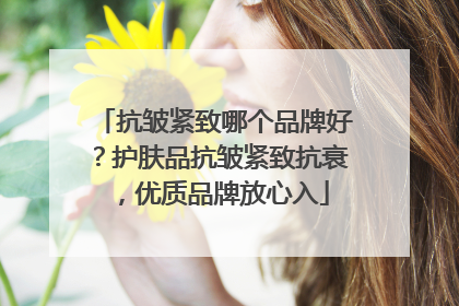 抗皱紧致哪个品牌好？护肤品抗皱紧致抗衰，优质品牌放心入