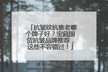 抗皱纹抗衰老哪个牌子好？宝藏国货抗皱品牌推荐，这些不容错过！