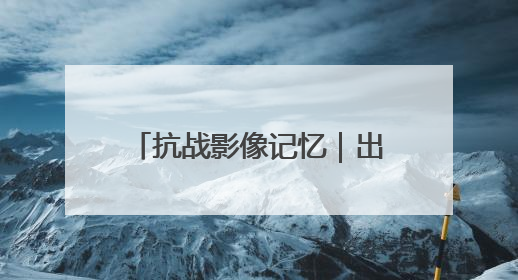 抗战影像记忆｜出川抗战，身已许国