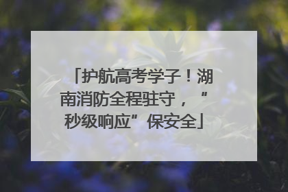护航高考学子！湖南消防全程驻守，“秒级响应”保安全