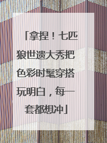 拿捏！七匹狼世遗大秀把色彩时髦穿搭玩明白，每一套都想冲