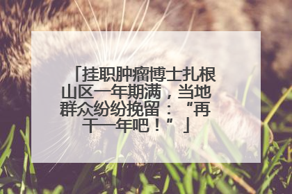 挂职肿瘤博士扎根山区一年期满，当地群众纷纷挽留：“再干一年吧！”