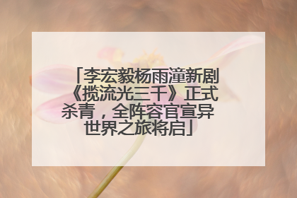 李宏毅杨雨潼新剧《揽流光三千》正式杀青，全阵容官宣异世界之旅将启