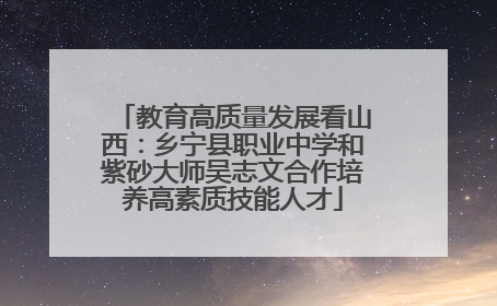 教育高质量发展看山西：乡宁县职业中学和紫砂大师吴志文合作培养高素质技能人才