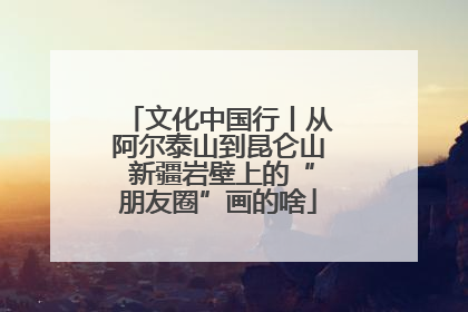 文化中国行丨从阿尔泰山到昆仑山 新疆岩壁上的“朋友圈”画的啥