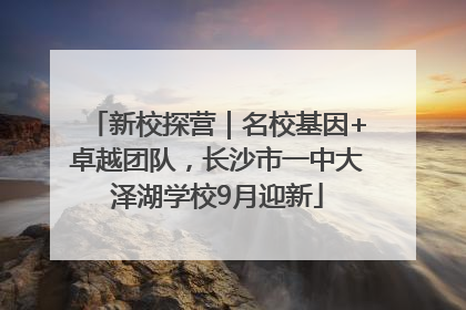 新校探营｜名校基因+卓越团队，长沙市一中大泽湖学校9月迎新