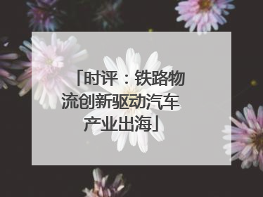 时评：铁路物流创新驱动汽车产业出海