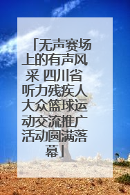 无声赛场上的有声风采 四川省听力残疾人大众篮球运动交流推广活动圆满落幕