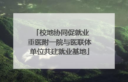 校地协同促就业 重医附一院与医联体单位共建就业基地