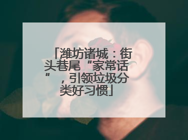潍坊诸城：街头巷尾“家常话”，引领垃圾分类好习惯