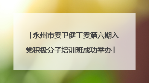 永州市委卫健工委第六期入党积极分子培训班成功举办