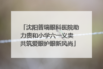 沈阳普瑞眼科医院助力贵和小学六一义卖 共筑爱眼护眼新风尚