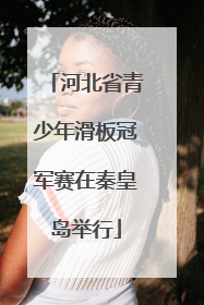 河北省青少年滑板冠军赛在秦皇岛举行