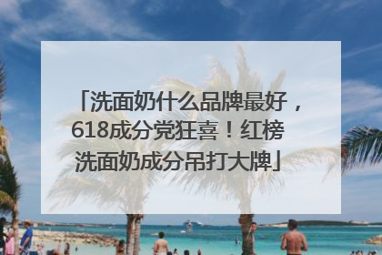 洗面奶什么品牌最好，618成分党狂喜！红榜洗面奶成分吊打大牌