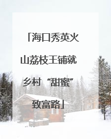 海口秀英火山荔枝王铺就乡村“甜蜜”致富路