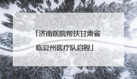 济南医院帮扶甘肃省临夏州医疗队启程