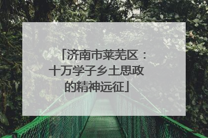 济南市莱芜区：十万学子乡土思政的精神远征