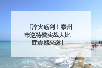 淬火砺剑！泰州市巡特警实战大比武震撼来袭