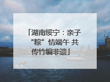 湖南绥宁：亲子“粽”情端午 共传竹编非遗