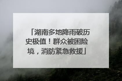湖南多地降雨破历史极值！群众被困险境，消防紧急救援