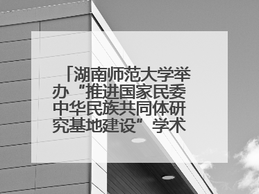 湖南师范大学举办“推进国家民委中华民族共同体研究基地建设”学术研讨会