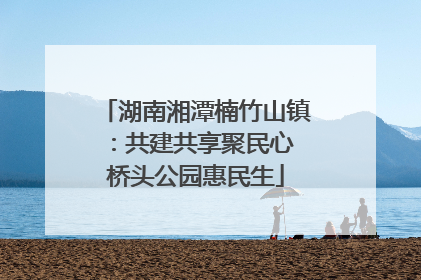 湖南湘潭楠竹山镇：共建共享聚民心 桥头公园惠民生