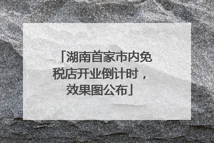 湖南首家市内免税店开业倒计时，效果图公布
