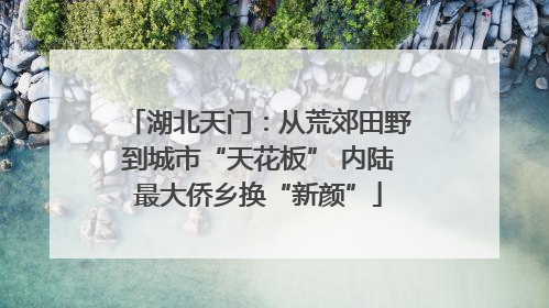 湖北天门：从荒郊田野到城市“天花板” 内陆最大侨乡换“新颜”