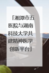 湘潭市五医院与湖南科技大学共建精神医学创新平台