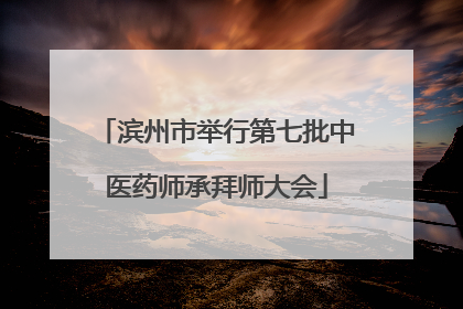 滨州市举行第七批中医药师承拜师大会