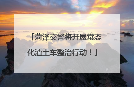 菏泽交警将开展常态化渣土车整治行动！