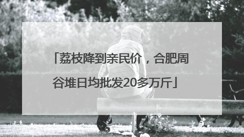 荔枝降到亲民价，合肥周谷堆日均批发20多万斤