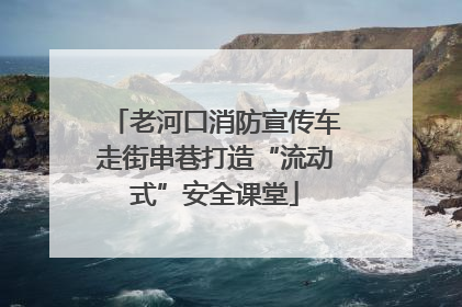 老河口消防宣传车走街串巷打造“流动式”安全课堂