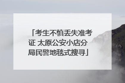 考生不慎丢失准考证 太原公安小店分局民警地毯式搜寻