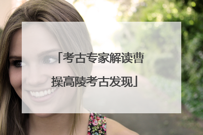 考古专家解读曹操高陵考古发现