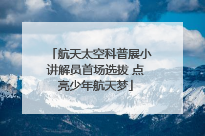 航天太空科普展小讲解员首场选拔 点亮少年航天梦