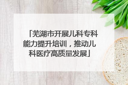 芜湖市开展儿科专科能力提升培训，推动儿科医疗高质量发展