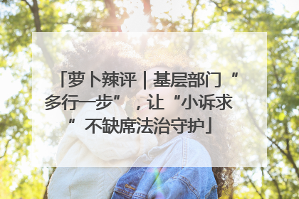 萝卜辣评｜基层部门“多行一步”，让“小诉求”不缺席法治守护