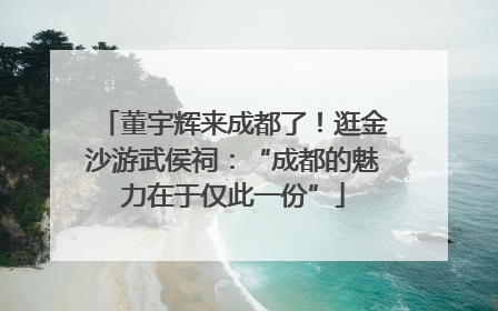 董宇辉来成都了！逛金沙游武侯祠：“成都的魅力在于仅此一份”