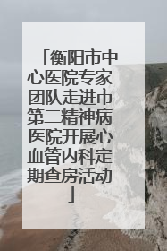 衡阳市中心医院专家团队走进市第二精神病医院开展心血管内科定期查房活动