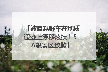 被曝越野车在地质遗迹上漂移炫技！5A级景区致歉