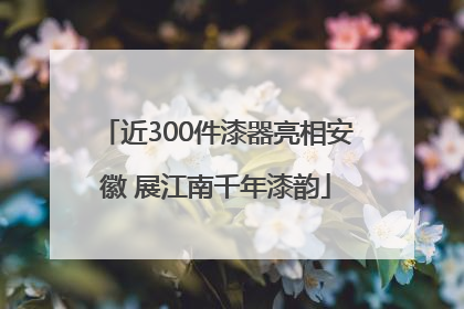 近300件漆器亮相安徽 展江南千年漆韵