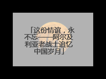 这份情谊，永不忘——阿尔及利亚老战士追忆中国岁月