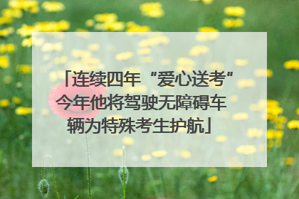 连续四年“爱心送考” 今年他将驾驶无障碍车辆为特殊考生护航