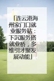 连云港海州家门口就业服务站：下沉服务搭就业桥，多维引才聚发展动能