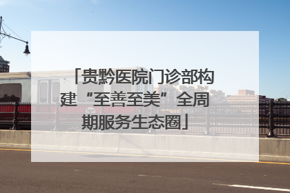 贵黔医院门诊部构建“至善至美”全周期服务生态圈