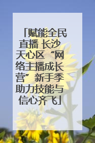 赋能全民直播 长沙天心区“网络主播成长营”新手季助力技能与信心齐飞